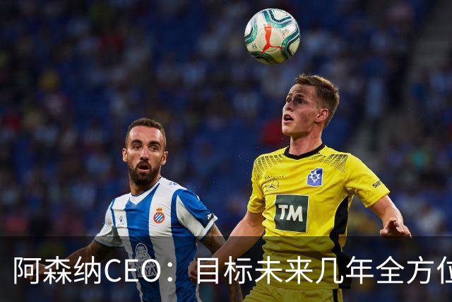 阿森纳CEO：目标未来几年全方位统治足坛，打造属于阿森纳的王朝